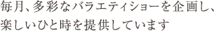 毎月、多彩なバラエティショーを企画し、楽しいひと時を提供しています