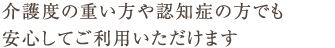 介護度の重い方や認知症の方でも安心してご利用いただけます