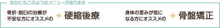 他にも、骨折・脱臼の治療が不安な方にオススメの硬縮後療、身体の歪みが気になる方にオススメの骨盤矯正があります