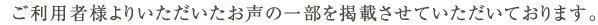 ご利用者様よりいただいたお声の一部を掲載させていただいております。